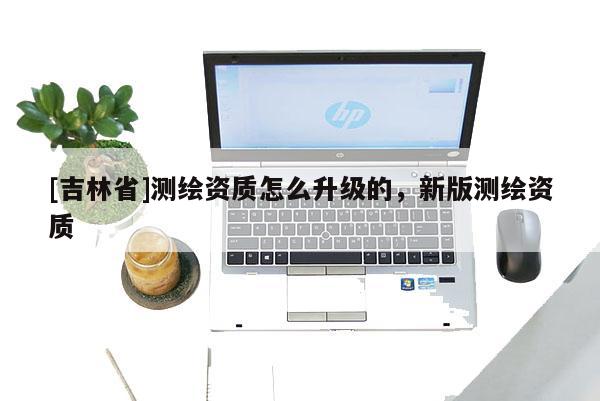 [吉林省]测绘资质怎么升级的，新版测绘资质