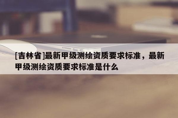 [吉林省]最新甲级测绘资质要求标准，最新甲级测绘资质要求标准是什么