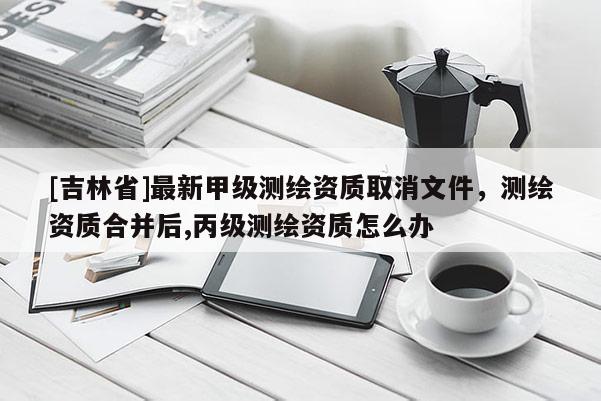 [吉林省]最新甲级测绘资质取消文件，测绘资质合并后,丙级测绘资质怎么办