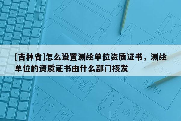 [吉林省]怎么设置测绘单位资质证书，测绘单位的资质证书由什么部门核发