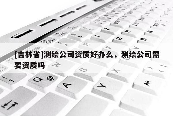 [吉林省]测绘公司资质好办么，测绘公司需要资质吗
