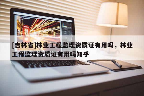 [吉林省]林业工程监理资质证有用吗，林业工程监理资质证有用吗知乎
