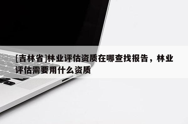 [吉林省]林业评估资质在哪查找报告，林业评估需要用什么资质