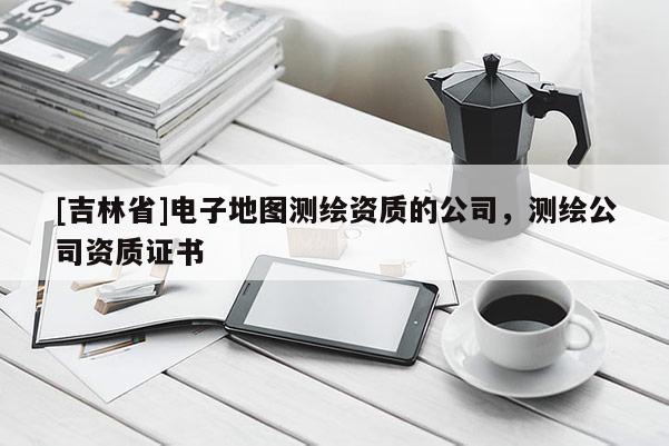 [吉林省]电子地图测绘资质的公司，测绘公司资质证书