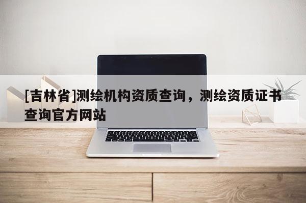 [吉林省]测绘机构资质查询，测绘资质证书查询官方网站