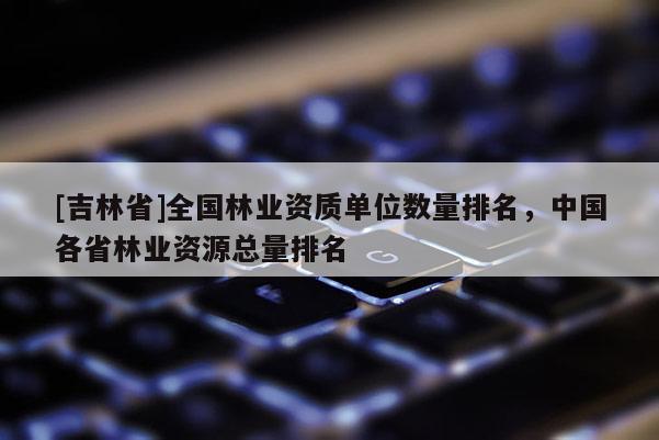 [吉林省]全国林业资质单位数量排名，中国各省林业资源总量排名