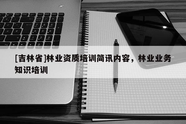 [吉林省]林业资质培训简讯内容，林业业务知识培训