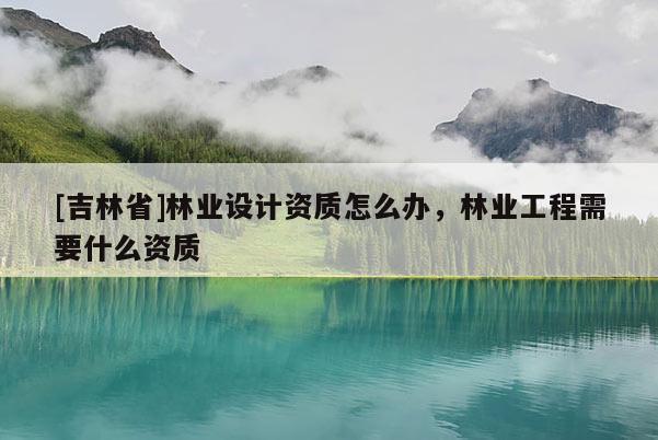 [吉林省]林业设计资质怎么办，林业工程需要什么资质