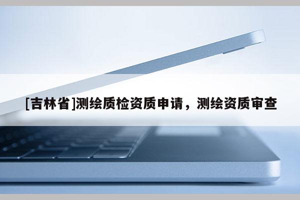 [吉林省]测绘质检资质申请，测绘资质审查
