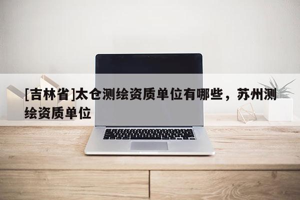 [吉林省]太仓测绘资质单位有哪些，苏州测绘资质单位