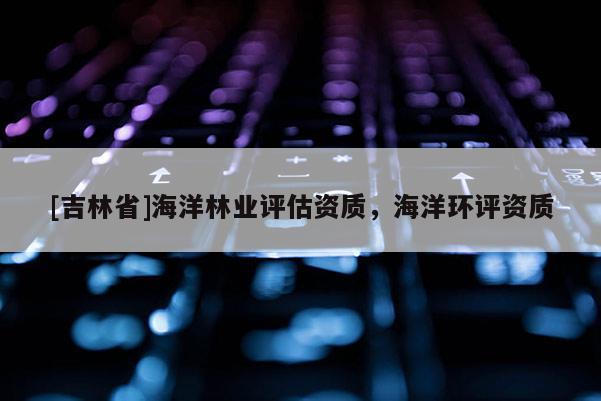[吉林省]海洋林业评估资质，海洋环评资质