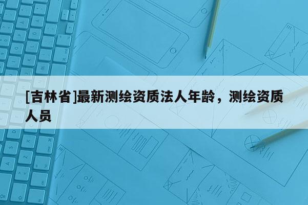 [吉林省]最新测绘资质法人年龄，测绘资质人员
