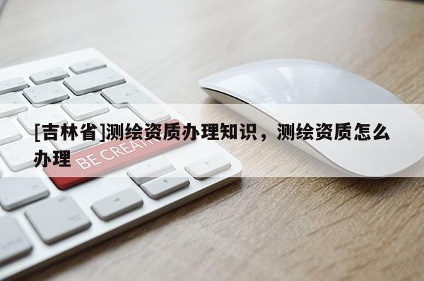 [吉林省]测绘资质办理知识，测绘资质怎么办理