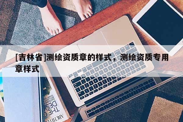 [吉林省]测绘资质章的样式，测绘资质专用章样式