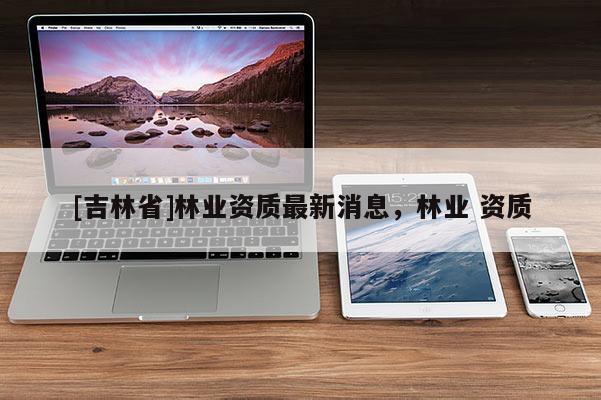 [吉林省]林业资质最新消息，林业 资质