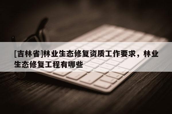 [吉林省]林业生态修复资质工作要求，林业生态修复工程有哪些