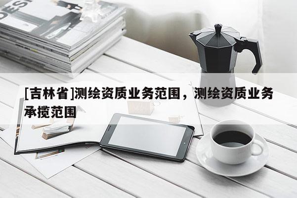 [吉林省]测绘资质业务范围，测绘资质业务承揽范围