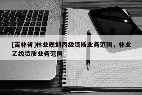 [吉林省]林业规划丙级资质业务范围，林业乙级资质业务范围