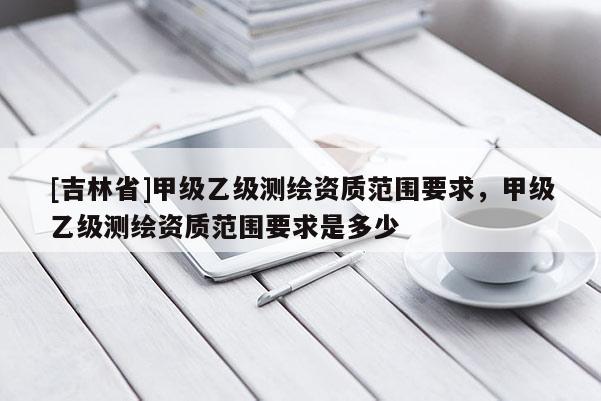 [吉林省]甲级乙级测绘资质范围要求，甲级乙级测绘资质范围要求是多少
