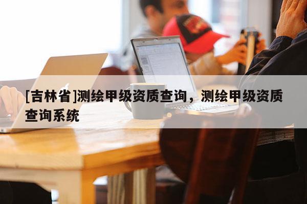 [吉林省]测绘甲级资质查询，测绘甲级资质查询系统