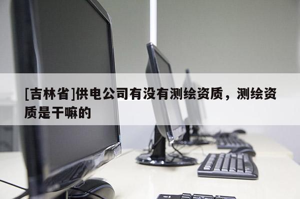 [吉林省]供电公司有没有测绘资质，测绘资质是干嘛的