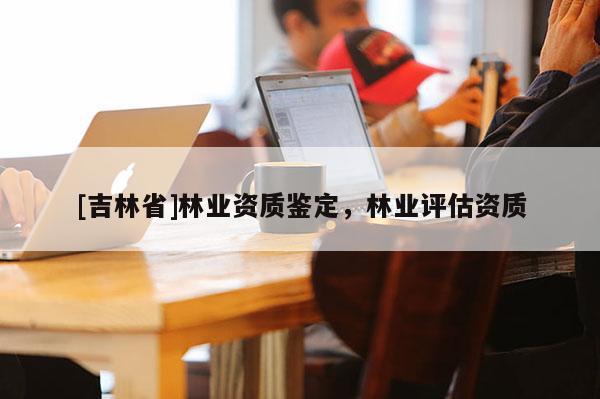 [吉林省]林业资质鉴定，林业评估资质