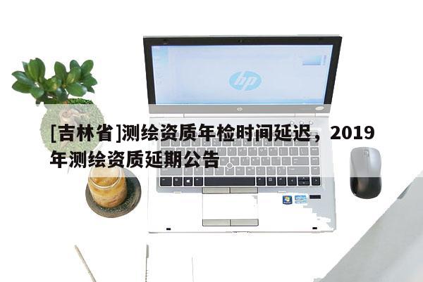 [吉林省]测绘资质年检时间延迟，2019年测绘资质延期公告