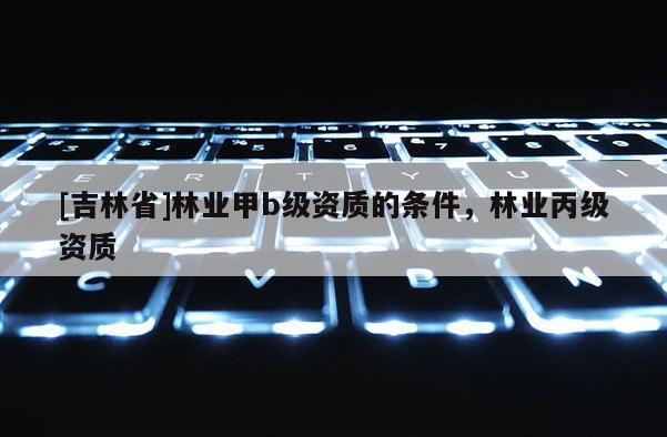 [吉林省]林业甲b级资质的条件，林业丙级资质