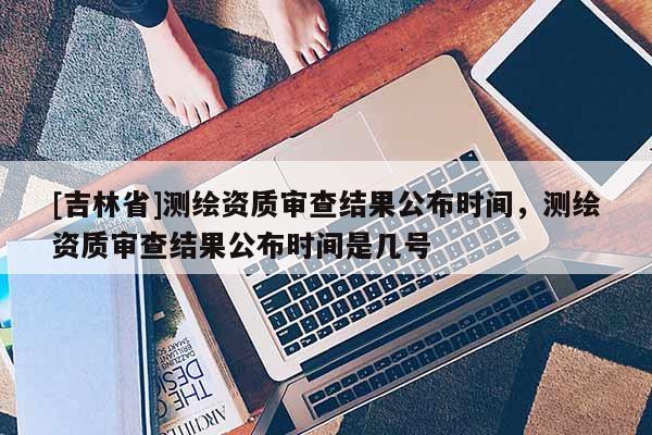 [吉林省]测绘资质审查结果公布时间，测绘资质审查结果公布时间是几号