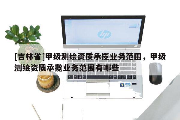 [吉林省]甲级测绘资质承揽业务范围，甲级测绘资质承揽业务范围有哪些