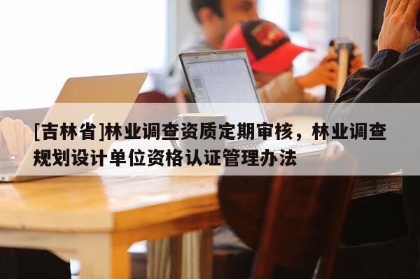 [吉林省]林业调查资质定期审核，林业调查规划设计单位资格认证管理办法