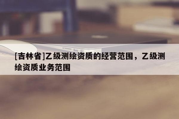 [吉林省]乙级测绘资质的经营范围，乙级测绘资质业务范围