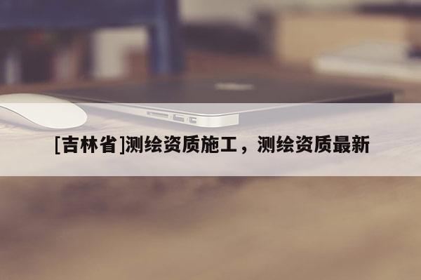 [吉林省]测绘资质施工，测绘资质最新