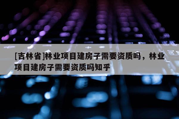 [吉林省]林业项目建房子需要资质吗，林业项目建房子需要资质吗知乎