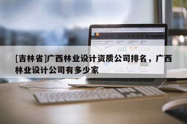 [吉林省]广西林业设计资质公司排名，广西林业设计公司有多少家