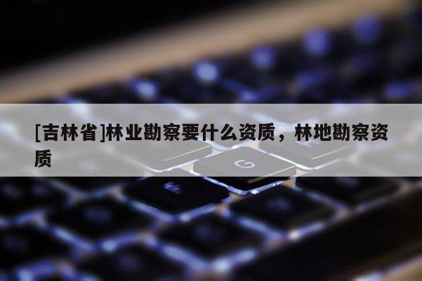 [吉林省]林业勘察要什么资质，林地勘察资质