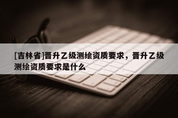 [吉林省]晋升乙级测绘资质要求，晋升乙级测绘资质要求是什么