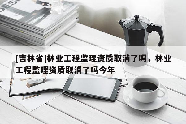 [吉林省]林业工程监理资质取消了吗，林业工程监理资质取消了吗今年