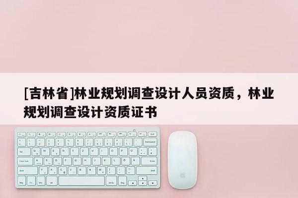 [吉林省]林业规划调查设计人员资质，林业规划调查设计资质证书