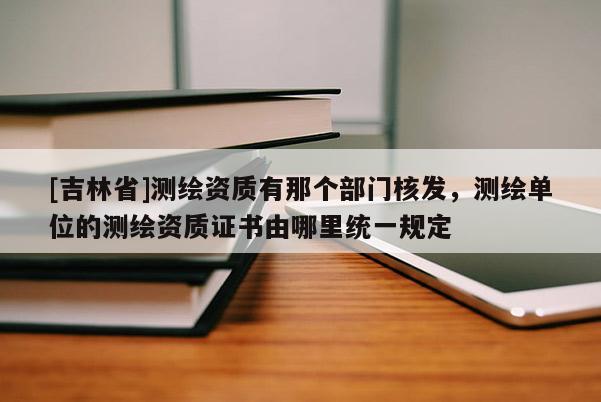 [吉林省]测绘资质有那个部门核发，测绘单位的测绘资质证书由哪里统一规定