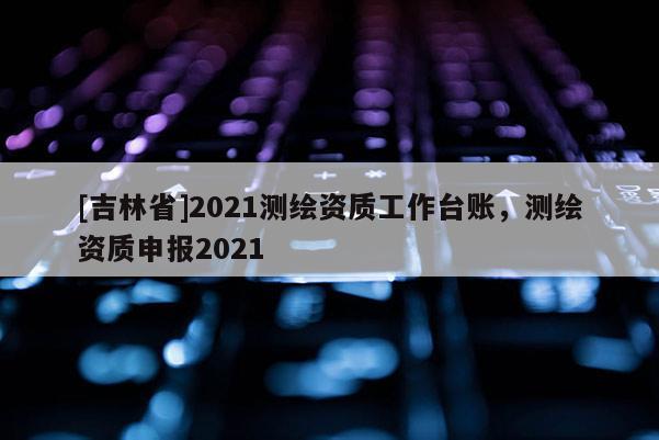 [吉林省]2021测绘资质工作台账，测绘资质申报2021