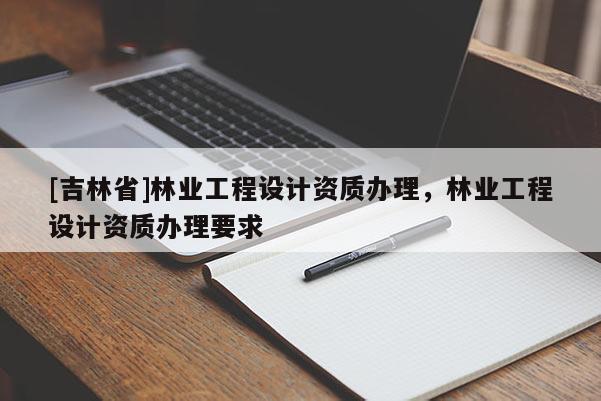 [吉林省]林业工程设计资质办理，林业工程设计资质办理要求