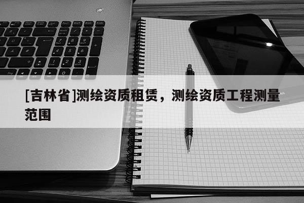 [吉林省]测绘资质租赁，测绘资质工程测量范围