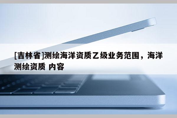 [吉林省]测绘海洋资质乙级业务范围，海洋测绘资质 内容