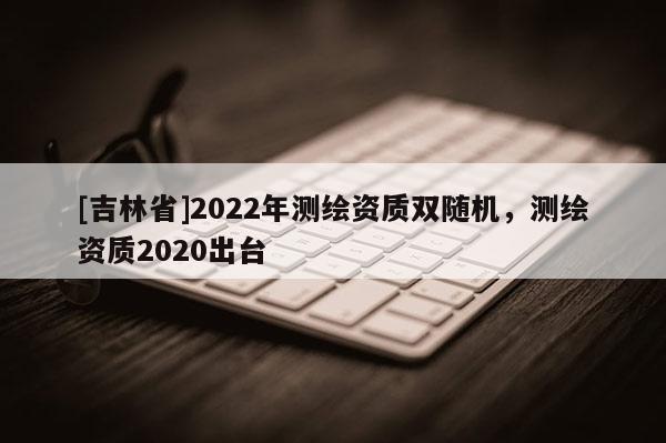 [吉林省]2022年测绘资质双随机，测绘资质2020出台