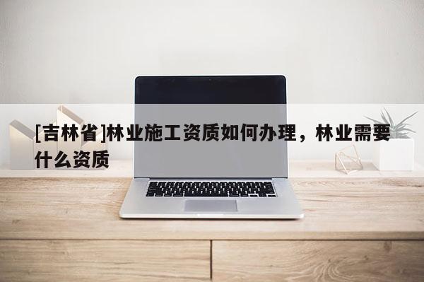[吉林省]林业施工资质如何办理，林业需要什么资质