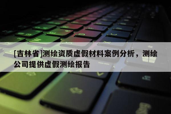 [吉林省]测绘资质虚假材料案例分析，测绘公司提供虚假测绘报告