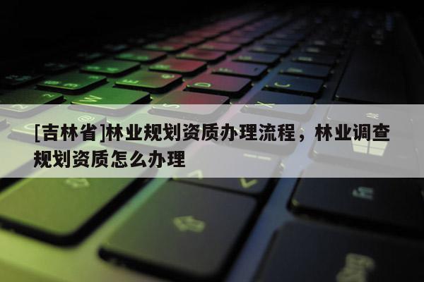 [吉林省]林业规划资质办理流程，林业调查规划资质怎么办理