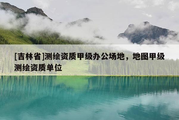 [吉林省]测绘资质甲级办公场地，地图甲级测绘资质单位