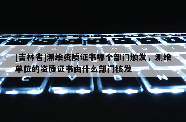 [吉林省]测绘资质证书哪个部门颁发，测绘单位的资质证书由什么部门核发
